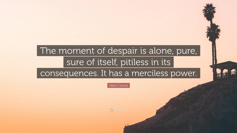 Albert Camus Quote: “The moment of despair is alone, pure, sure of itself, pitiless in its consequences. It has a merciless power.”