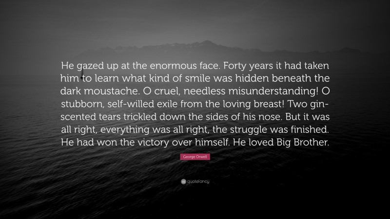 George Orwell Quote: “He gazed up at the enormous face. Forty years it had taken him to learn what kind of smile was hidden beneath the dark moustache. O cruel, needless misunderstanding! O stubborn, self-willed exile from the loving breast! Two gin-scented tears trickled down the sides of his nose. But it was all right, everything was all right, the struggle was finished. He had won the victory over himself. He loved Big Brother.”