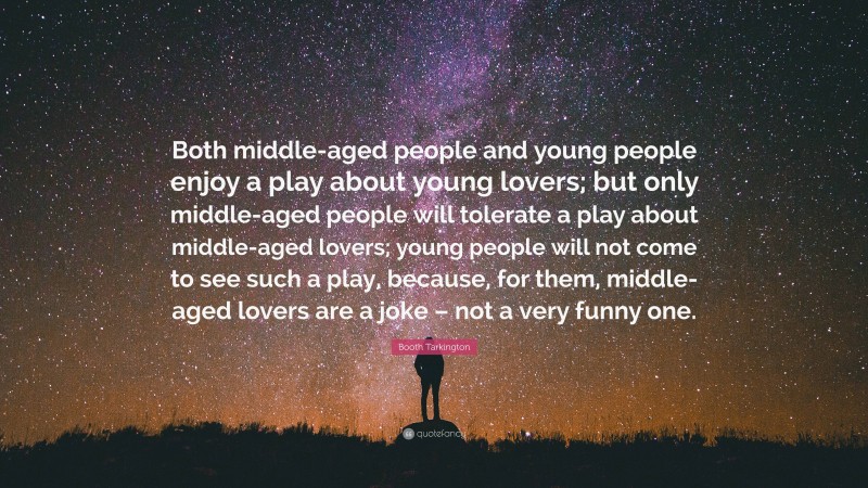 Booth Tarkington Quote: “Both middle-aged people and young people enjoy a play about young lovers; but only middle-aged people will tolerate a play about middle-aged lovers; young people will not come to see such a play, because, for them, middle-aged lovers are a joke – not a very funny one.”