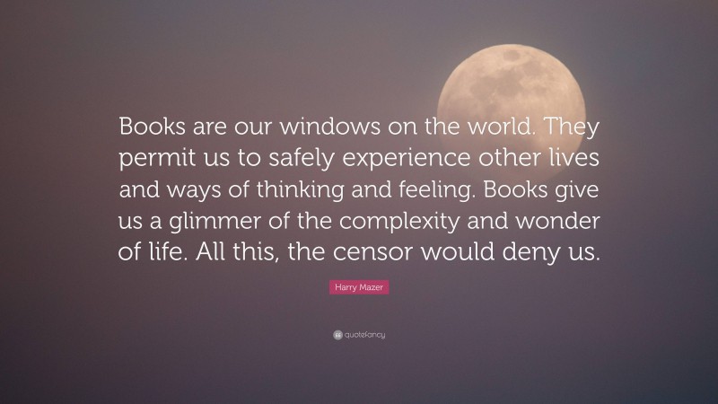Harry Mazer Quote: “Books are our windows on the world. They permit us to safely experience other lives and ways of thinking and feeling. Books give us a glimmer of the complexity and wonder of life. All this, the censor would deny us.”