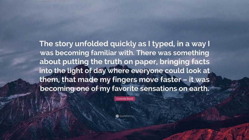 Gwenda Bond Quote: “The story unfolded quickly as I typed, in a way I was becoming familiar with. There was something about putting the truth on paper, bringing facts into the light of day where everyone could look at them, that made my fingers move faster – it was becoming one of my favorite sensations on earth.”