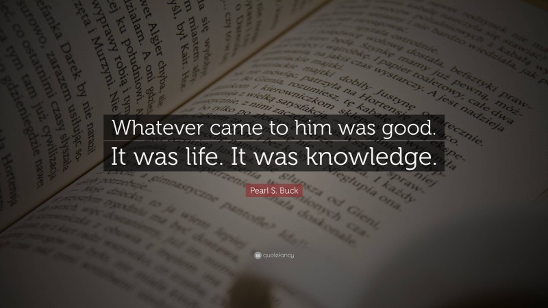 Pearl S. Buck Quote: “Whatever came to him was good. It was life. It was knowledge.”