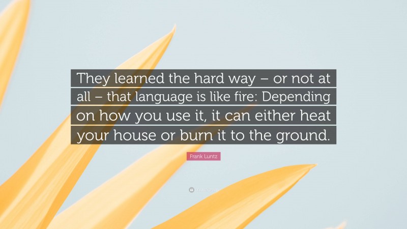 Frank Luntz Quote: “They learned the hard way – or not at all – that language is like fire: Depending on how you use it, it can either heat your house or burn it to the ground.”