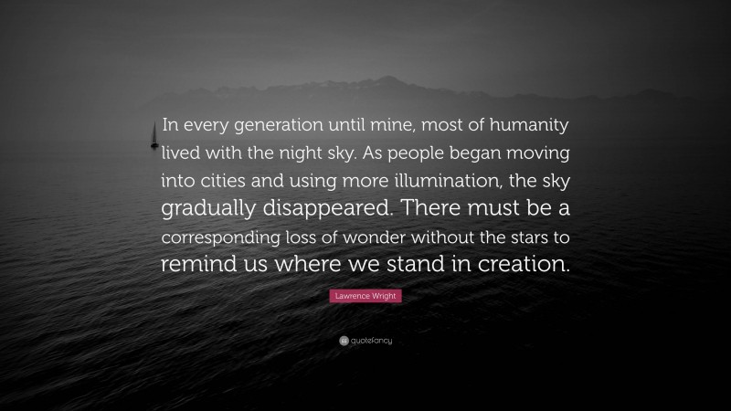 Lawrence Wright Quote: “In every generation until mine, most of humanity lived with the night sky. As people began moving into cities and using more illumination, the sky gradually disappeared. There must be a corresponding loss of wonder without the stars to remind us where we stand in creation.”