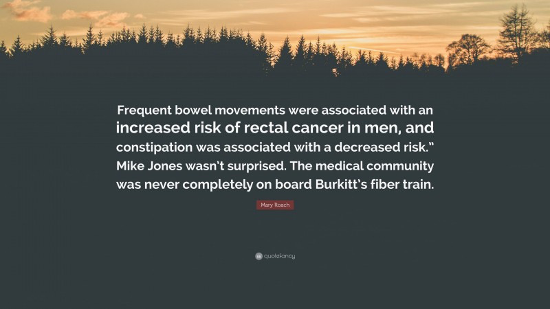 Mary Roach Quote: “Frequent bowel movements were associated with an increased risk of rectal cancer in men, and constipation was associated with a decreased risk.” Mike Jones wasn’t surprised. The medical community was never completely on board Burkitt’s fiber train.”