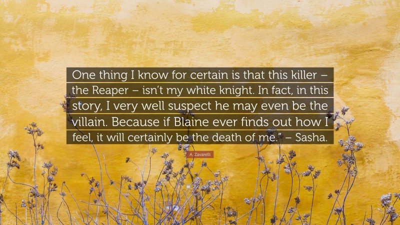 A. Zavarelli Quote: “One thing I know for certain is that this killer – the Reaper – isn’t my white knight. In fact, in this story, I very well suspect he may even be the villain. Because if Blaine ever finds out how I feel, it will certainly be the death of me.” – Sasha.”