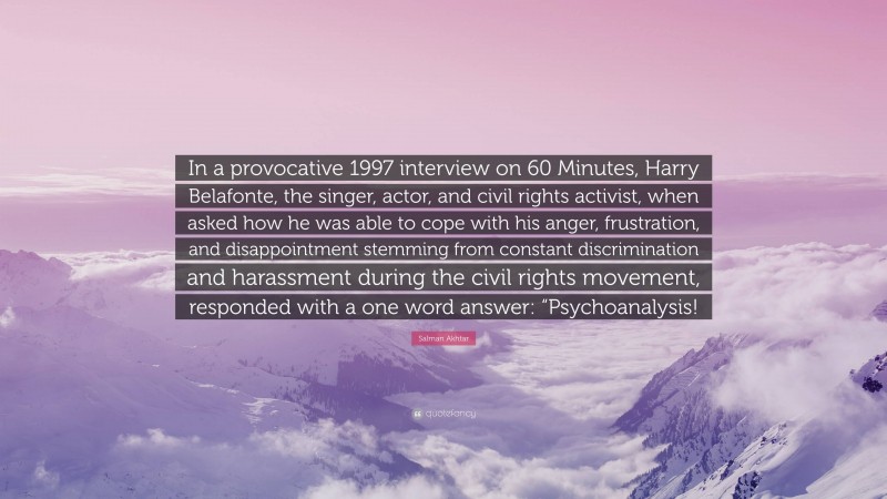 Salman Akhtar Quote: “In a provocative 1997 interview on 60 Minutes, Harry Belafonte, the singer, actor, and civil rights activist, when asked how he was able to cope with his anger, frustration, and disappointment stemming from constant discrimination and harassment during the civil rights movement, responded with a one word answer: “Psychoanalysis!”
