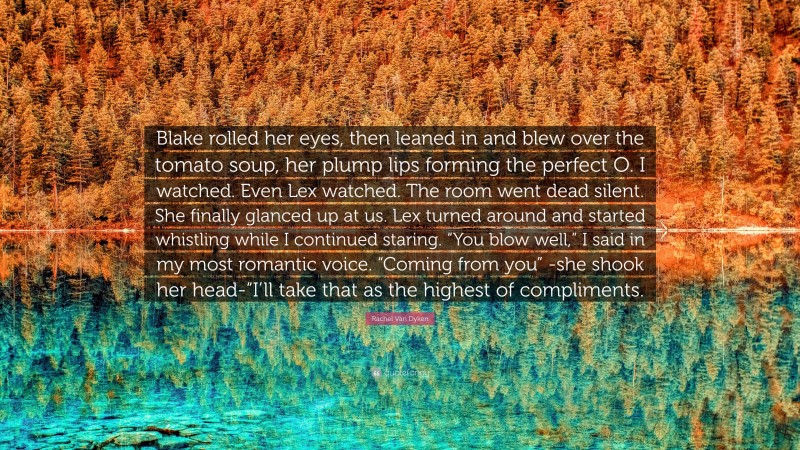 Rachel Van Dyken Quote: “Blake rolled her eyes, then leaned in and blew over the tomato soup, her plump lips forming the perfect O. I watched. Even Lex watched. The room went dead silent. She finally glanced up at us. Lex turned around and started whistling while I continued staring. “You blow well,” I said in my most romantic voice. “Coming from you” -she shook her head-“I’ll take that as the highest of compliments.”