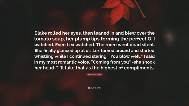 Rachel Van Dyken Quote: “Blake rolled her eyes, then leaned in and blew over the tomato soup, her plump lips forming the perfect O. I watched. Even Lex watched. The room went dead silent. She finally glanced up at us. Lex turned around and started whistling while I continued staring. “You blow well,” I said in my most romantic voice. “Coming from you” -she shook her head-“I’ll take that as the highest of compliments.”