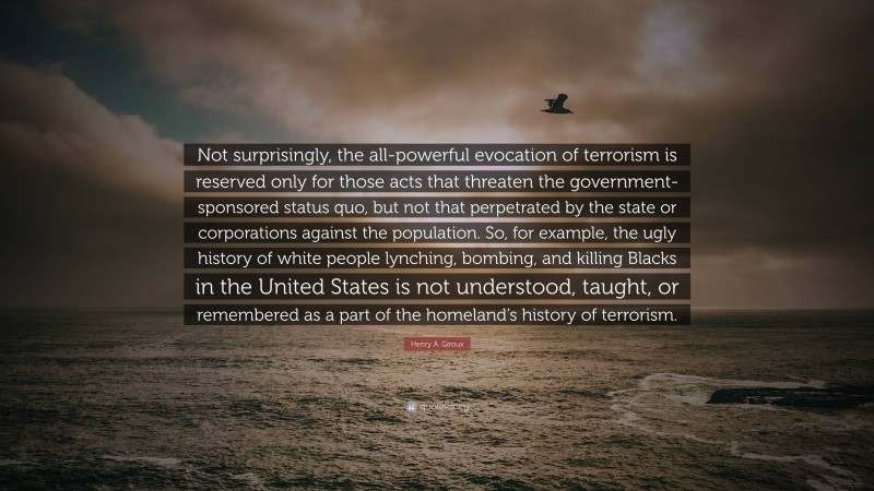 Henry A. Giroux Quote: “Not surprisingly, the all-powerful evocation of terrorism is reserved only for those acts that threaten the government-sponsored status quo, but not that perpetrated by the state or corporations against the population. So, for example, the ugly history of white people lynching, bombing, and killing Blacks in the United States is not understood, taught, or remembered as a part of the homeland’s history of terrorism.”