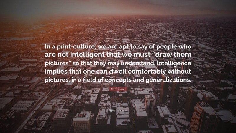 Neil Postman Quote: “In a print-culture, we are apt to say of people who are not intelligent that we must “draw them pictures” so that they may understand. Intelligence implies that one can dwell comfortably without pictures, in a field of concepts and generalizations.”