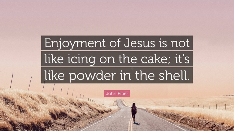John Piper Quote: “Enjoyment of Jesus is not like icing on the cake; it’s like powder in the shell.”
