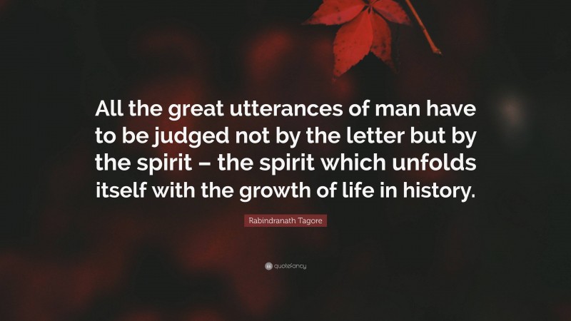 Rabindranath Tagore Quote: “All the great utterances of man have to be judged not by the letter but by the spirit – the spirit which unfolds itself with the growth of life in history.”