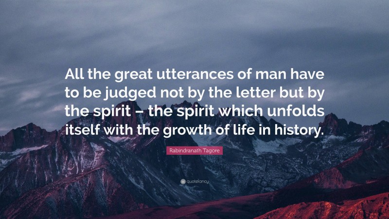 Rabindranath Tagore Quote: “All the great utterances of man have to be judged not by the letter but by the spirit – the spirit which unfolds itself with the growth of life in history.”