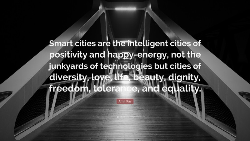 Amit Ray Quote: “Smart cities are the intelligent cities of positivity and happy-energy, not the junkyards of technologies but cities of diversity, love, life, beauty, dignity, freedom, tolerance, and equality.”