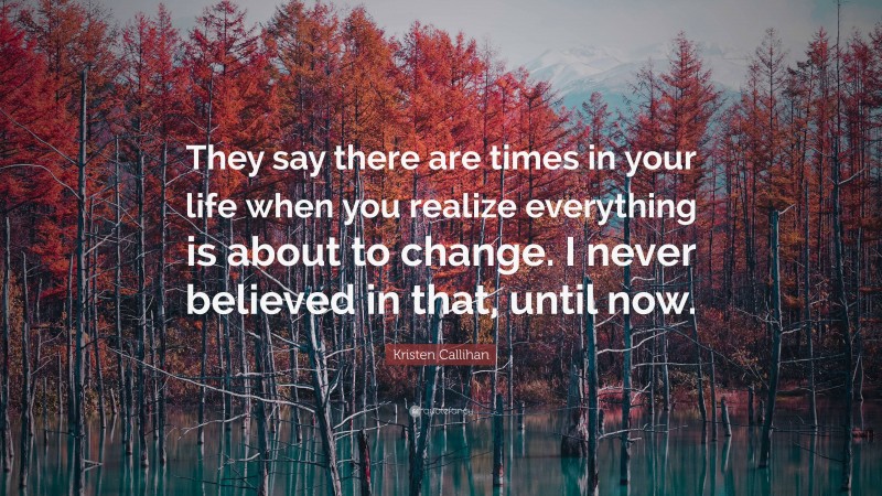 Kristen Callihan Quote: “They say there are times in your life when you realize everything is about to change. I never believed in that, until now.”