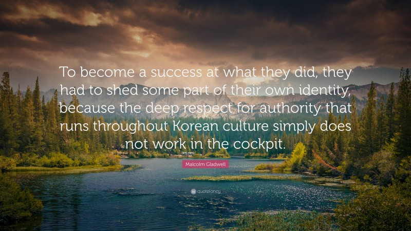 Malcolm Gladwell Quote: “To become a success at what they did, they had to shed some part of their own identity, because the deep respect for authority that runs throughout Korean culture simply does not work in the cockpit.”