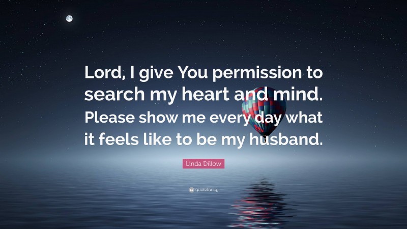 Linda Dillow Quote: “Lord, I give You permission to search my heart and mind. Please show me every day what it feels like to be my husband.”