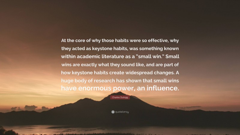 Charles Duhigg Quote: “At the core of why those habits were so effective, why they acted as keystone habits, was something known within academic literature as a “small win.” Small wins are exactly what they sound like, and are part of how keystone habits create widespread changes. A huge body of research has shown that small wins have enormous power, an influence.”