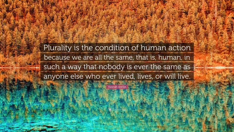 Hannah Arendt Quote: “Plurality is the condition of human action because we are all the same, that is, human, in such a way that nobody is ever the same as anyone else who ever lived, lives, or will live.”