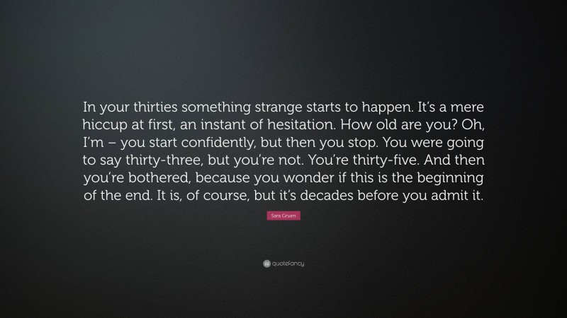 Sara Gruen Quote: “In your thirties something strange starts to happen. It’s a mere hiccup at first, an instant of hesitation. How old are you? Oh, I’m – you start confidently, but then you stop. You were going to say thirty-three, but you’re not. You’re thirty-five. And then you’re bothered, because you wonder if this is the beginning of the end. It is, of course, but it’s decades before you admit it.”