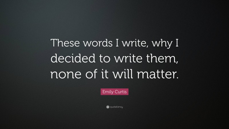 Emily Curtis Quote: “These words I write, why I decided to write them, none of it will matter.”
