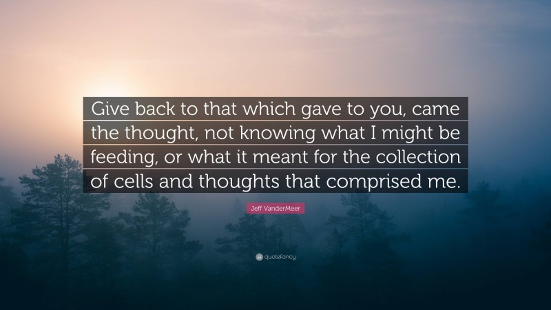 Jeff VanderMeer Quote: “Give back to that which gave to you, came the thought, not knowing what I might be feeding, or what it meant for the collection of cells and thoughts that comprised me.”
