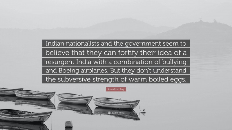 Arundhati Roy Quote: “Indian nationalists and the government seem to believe that they can fortify their idea of a resurgent India with a combination of bullying and Boeing airplanes. But they don’t understand the subversive strength of warm boiled eggs.”