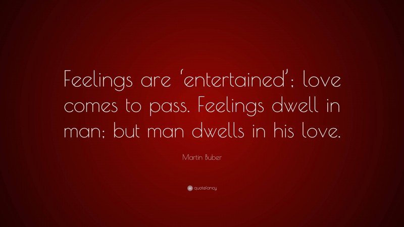 Martin Buber Quote: “Feelings are ‘entertained’; love comes to pass. Feelings dwell in man; but man dwells in his love.”