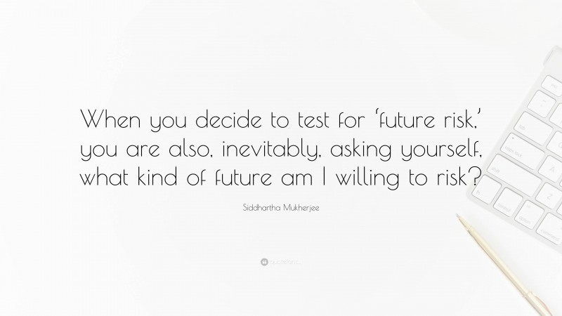 Siddhartha Mukherjee Quote: “When you decide to test for ‘future risk,’ you are also, inevitably, asking yourself, what kind of future am I willing to risk?”