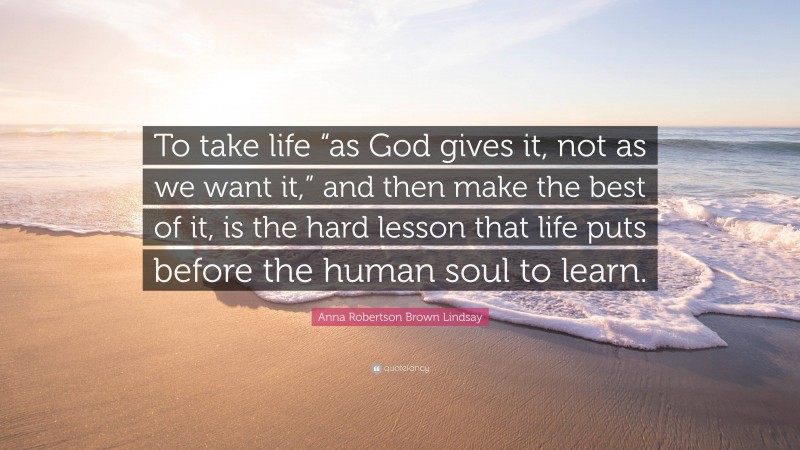 Anna Robertson Brown Lindsay Quote: “To take life “as God gives it, not as we want it,” and then make the best of it, is the hard lesson that life puts before the human soul to learn.”