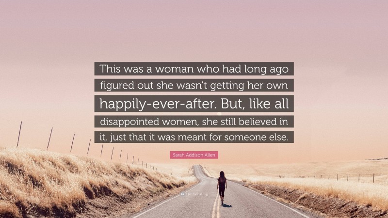 Sarah Addison Allen Quote: “This was a woman who had long ago figured out she wasn’t getting her own happily-ever-after. But, like all disappointed women, she still believed in it, just that it was meant for someone else.”