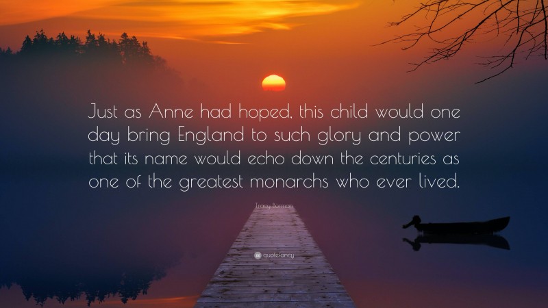 Tracy Borman Quote: “Just as Anne had hoped, this child would one day bring England to such glory and power that its name would echo down the centuries as one of the greatest monarchs who ever lived.”