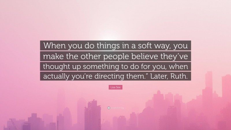 Lisa See Quote: “When you do things in a soft way, you make the other people believe they’ve thought up something to do for you, when actually you’re directing them.” Later, Ruth.”