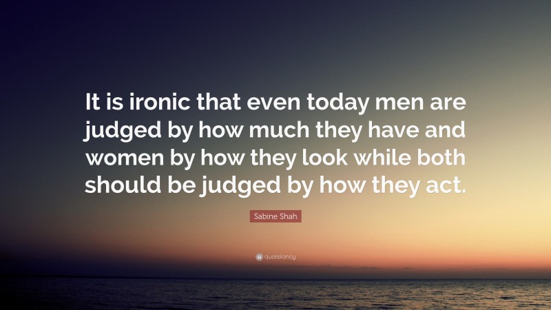 Sabine Shah Quote: “It is ironic that even today men are judged by how much they have and women by how they look while both should be judged by how they act.”