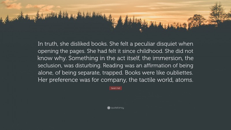 Sarah Hall Quote: “In truth, she disliked books. She felt a peculiar disquiet when opening the pages. She had felt it since childhood. She did not know why. Something in the act itself, the immersion, the seclusion, was disturbing. Reading was an affirmation of being alone, of being separate, trapped. Books were like oubliettes. Her preference was for company, the tactile world, atoms.”