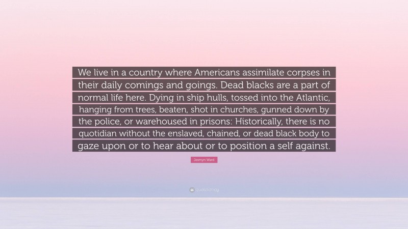 Jesmyn Ward Quote: “We live in a country where Americans assimilate corpses in their daily comings and goings. Dead blacks are a part of normal life here. Dying in ship hulls, tossed into the Atlantic, hanging from trees, beaten, shot in churches, gunned down by the police, or warehoused in prisons: Historically, there is no quotidian without the enslaved, chained, or dead black body to gaze upon or to hear about or to position a self against.”