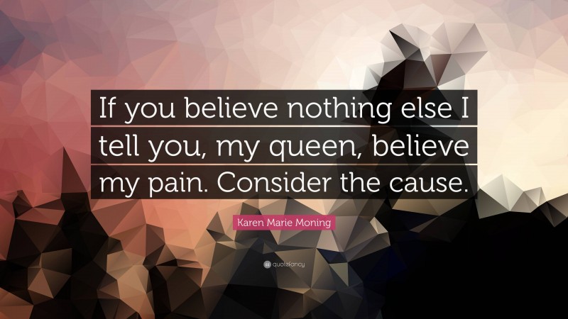 Karen Marie Moning Quote: “If you believe nothing else I tell you, my queen, believe my pain. Consider the cause.”