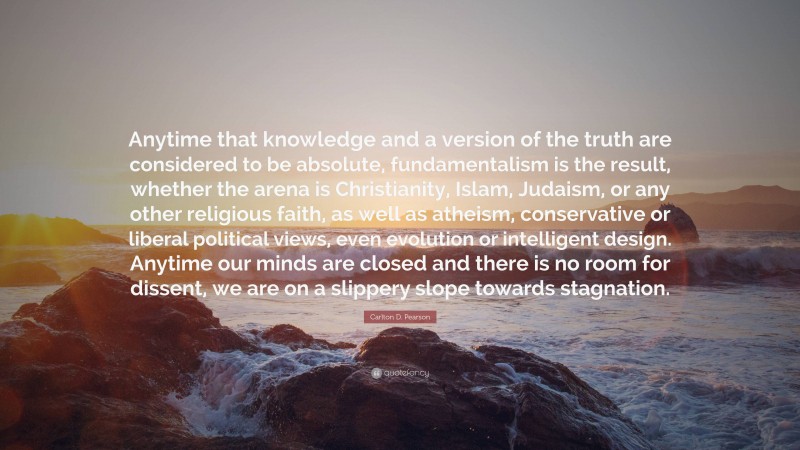 Carlton D. Pearson Quote: “Anytime that knowledge and a version of the truth are considered to be absolute, fundamentalism is the result, whether the arena is Christianity, Islam, Judaism, or any other religious faith, as well as atheism, conservative or liberal political views, even evolution or intelligent design. Anytime our minds are closed and there is no room for dissent, we are on a slippery slope towards stagnation.”