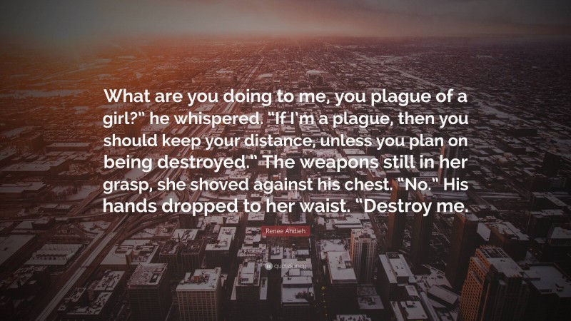 Renee Ahdieh Quote: “What are you doing to me, you plague of a girl?” he whispered. “If I’m a plague, then you should keep your distance, unless you plan on being destroyed.” The weapons still in her grasp, she shoved against his chest. “No.” His hands dropped to her waist. “Destroy me.”