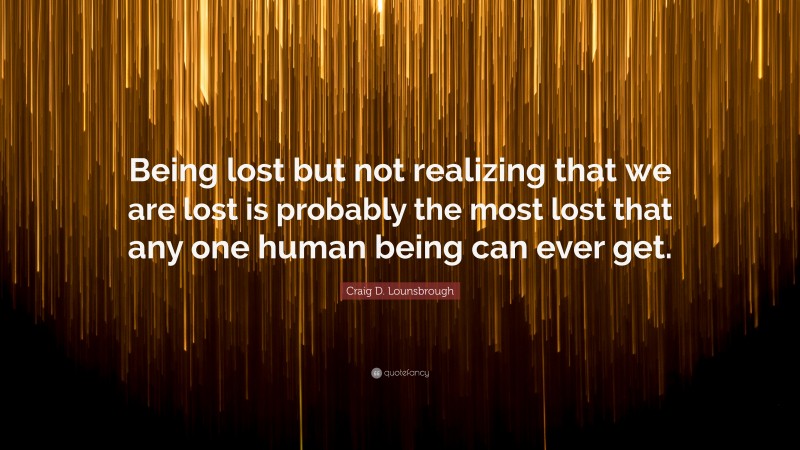 Craig D. Lounsbrough Quote: “Being lost but not realizing that we are lost is probably the most lost that any one human being can ever get.”