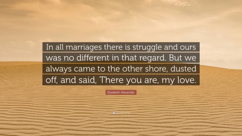 Elizabeth Alexander Quote: “In all marriages there is struggle and ours was no different in that regard. But we always came to the other shore, dusted off, and said, There you are, my love.”