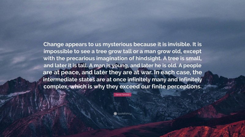 Daniel Tammet Quote: “Change appears to us mysterious because it is invisible. It is impossible to see a tree grow tall or a man grow old, except with the precarious imagination of hindsight. A tree is small, and later it is tall. A man is young, and later he is old. A people are at peace, and later they are at war. In each case, the intermediate states are at once infinitely many and infinitely complex, which is why they exceed our finite perceptions.”