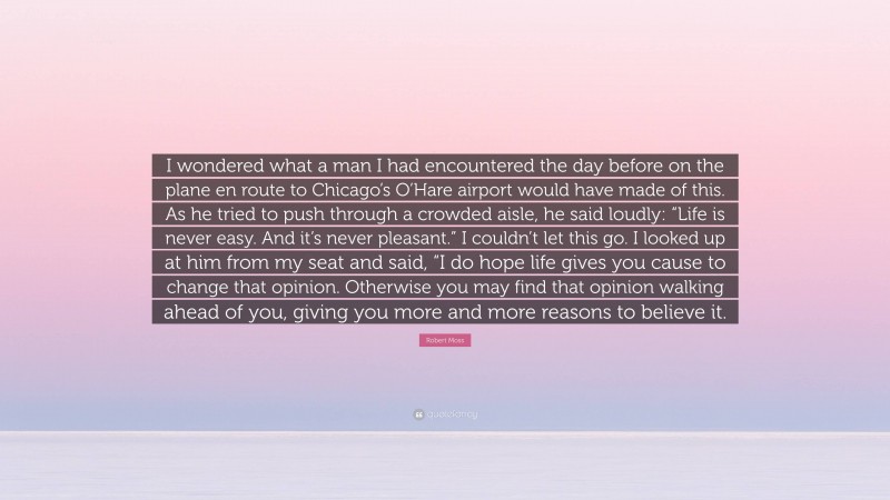 Robert Moss Quote: “I wondered what a man I had encountered the day before on the plane en route to Chicago’s O’Hare airport would have made of this. As he tried to push through a crowded aisle, he said loudly: “Life is never easy. And it’s never pleasant.” I couldn’t let this go. I looked up at him from my seat and said, “I do hope life gives you cause to change that opinion. Otherwise you may find that opinion walking ahead of you, giving you more and more reasons to believe it.”