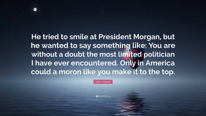 John Grisham Quote: “He tried to smile at President Morgan, but he wanted to say something like: You are without a doubt the most limited politician I have ever encountered. Only in America could a moron like you make it to the top.”