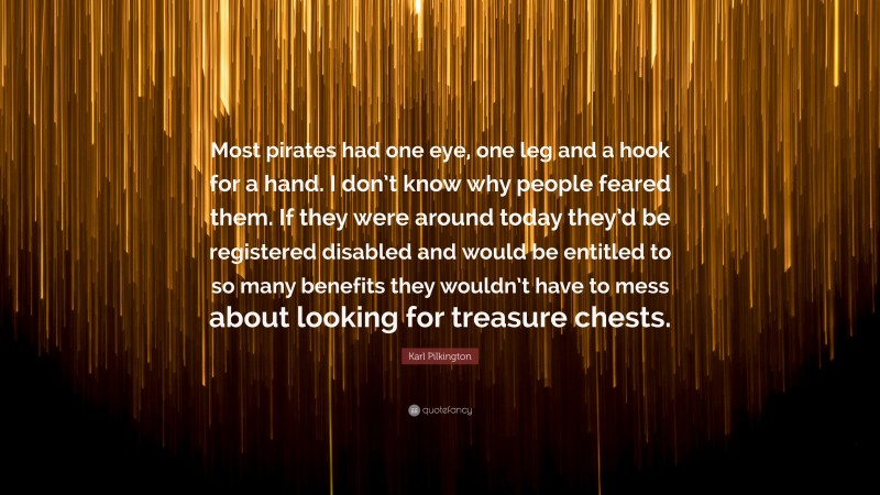 Karl Pilkington Quote: “Most pirates had one eye, one leg and a hook for a hand. I don’t know why people feared them. If they were around today they’d be registered disabled and would be entitled to so many benefits they wouldn’t have to mess about looking for treasure chests.”