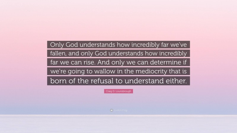 Craig D. Lounsbrough Quote: “Only God understands how incredibly far we’ve fallen, and only God understands how incredibly far we can rise. And only we can determine if we’re going to wallow in the mediocrity that is born of the refusal to understand either.”