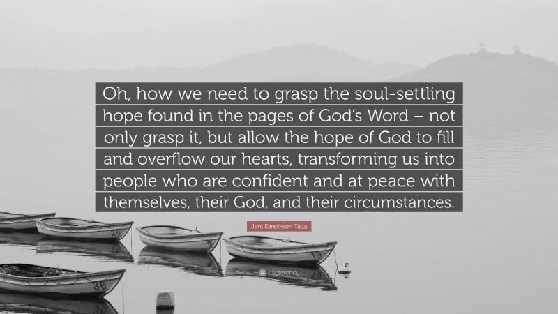 Joni Eareckson Tada Quote: “Oh, how we need to grasp the soul-settling hope found in the pages of God’s Word – not only grasp it, but allow the hope of God to fill and overflow our hearts, transforming us into people who are confident and at peace with themselves, their God, and their circumstances.”