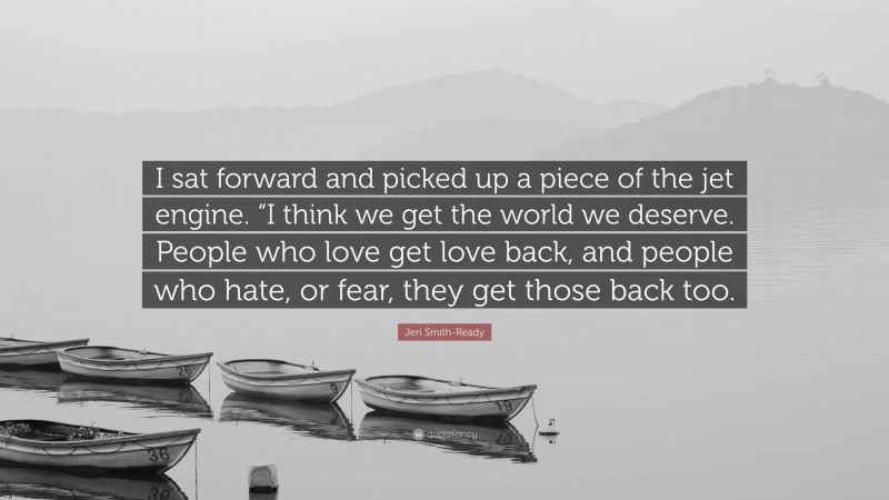 Jeri Smith-Ready Quote: “I sat forward and picked up a piece of the jet engine. “I think we get the world we deserve. People who love get love back, and people who hate, or fear, they get those back too.”