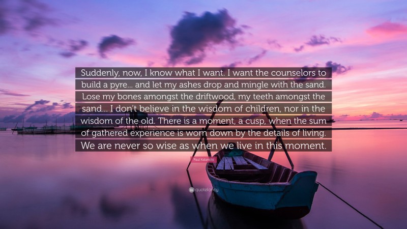 Paul Kalanithi Quote: “Suddenly, now, I know what I want. I want the counselors to build a pyre... and let my ashes drop and mingle with the sand. Lose my bones amongst the driftwood, my teeth amongst the sand... I don’t believe in the wisdom of children, nor in the wisdom of the old. There is a moment, a cusp, when the sum of gathered experience is worn down by the details of living. We are never so wise as when we live in this moment.”